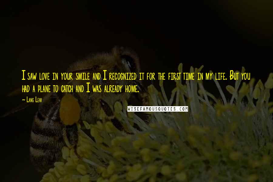 Lang Leav Quotes: I saw love in your smile and I recognized it for the first time in my life. But you had a plane to catch and I was already home.