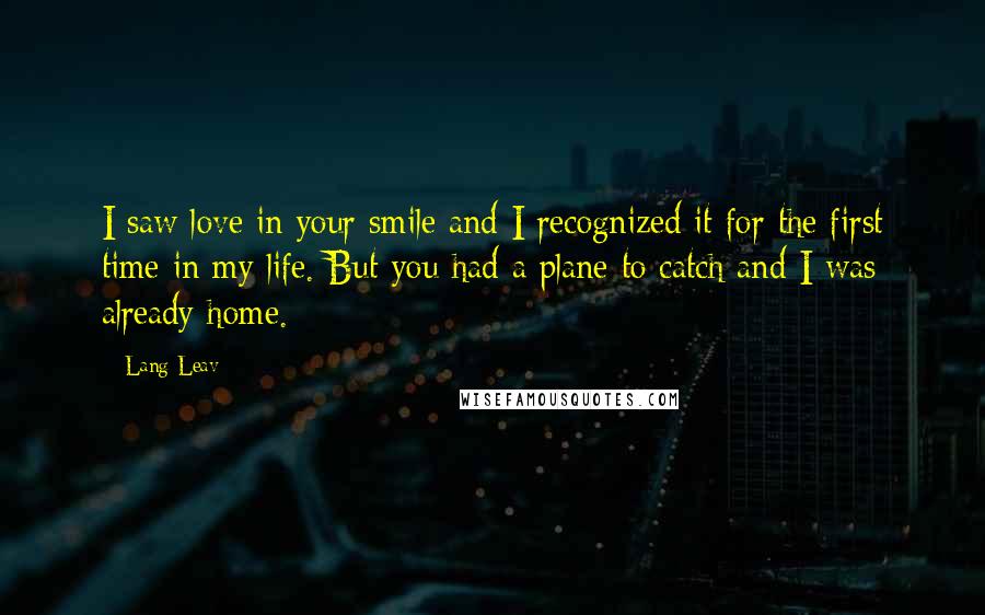 Lang Leav Quotes: I saw love in your smile and I recognized it for the first time in my life. But you had a plane to catch and I was already home.