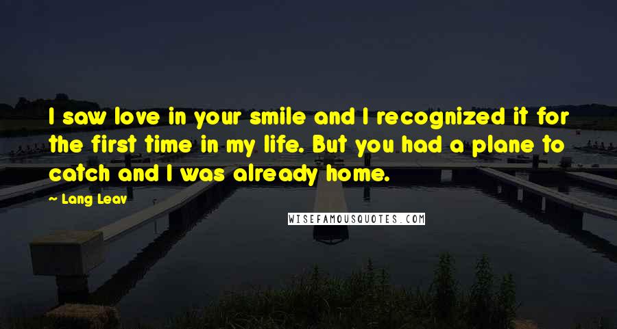 Lang Leav Quotes: I saw love in your smile and I recognized it for the first time in my life. But you had a plane to catch and I was already home.