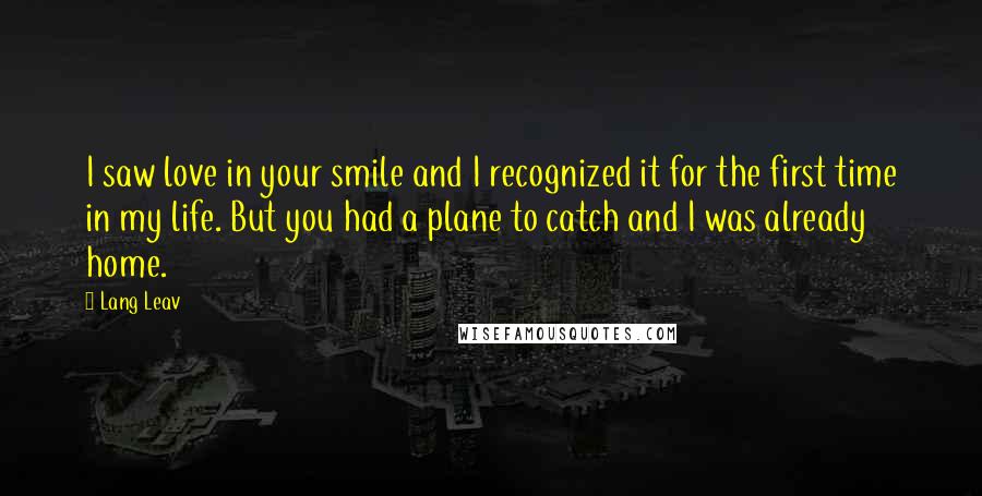 Lang Leav Quotes: I saw love in your smile and I recognized it for the first time in my life. But you had a plane to catch and I was already home.