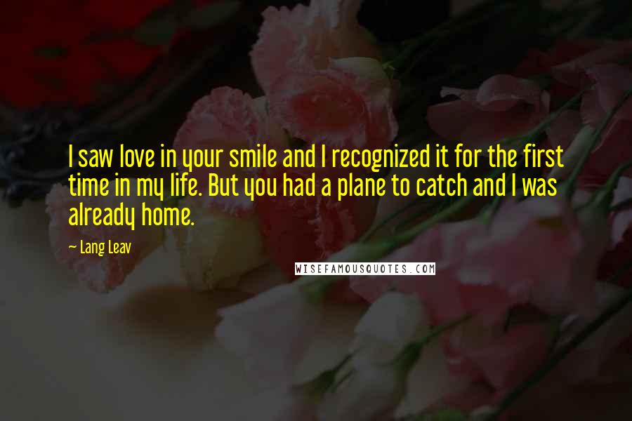 Lang Leav Quotes: I saw love in your smile and I recognized it for the first time in my life. But you had a plane to catch and I was already home.