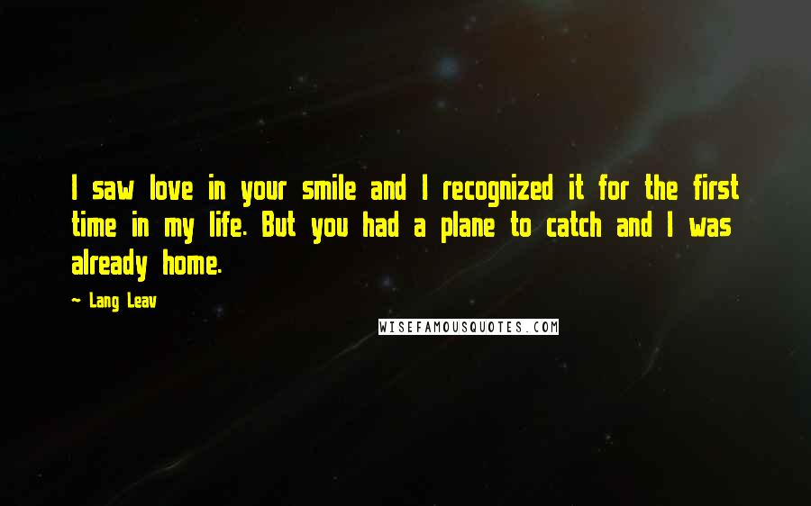 Lang Leav Quotes: I saw love in your smile and I recognized it for the first time in my life. But you had a plane to catch and I was already home.