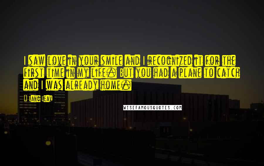 Lang Leav Quotes: I saw love in your smile and I recognized it for the first time in my life. But you had a plane to catch and I was already home.