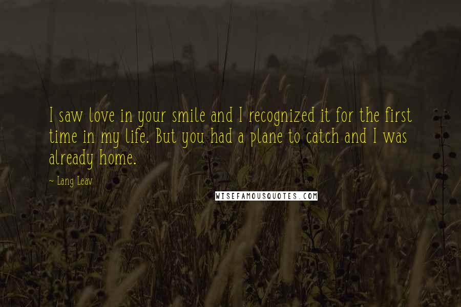Lang Leav Quotes: I saw love in your smile and I recognized it for the first time in my life. But you had a plane to catch and I was already home.