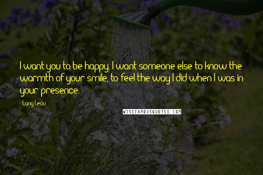 Lang Leav Quotes: I want you to be happy. I want someone else to know the warmth of your smile, to feel the way I did when I was in your presence.