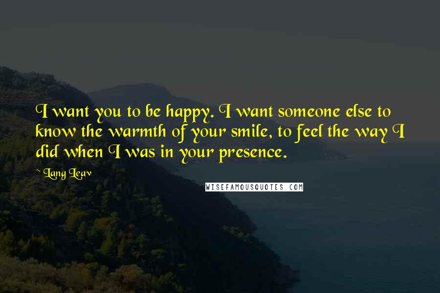 Lang Leav Quotes: I want you to be happy. I want someone else to know the warmth of your smile, to feel the way I did when I was in your presence.