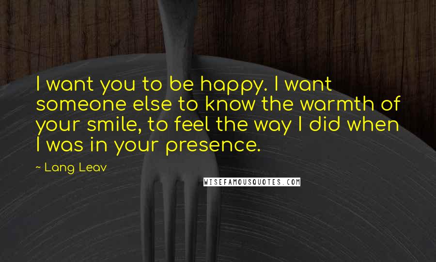 Lang Leav Quotes: I want you to be happy. I want someone else to know the warmth of your smile, to feel the way I did when I was in your presence.