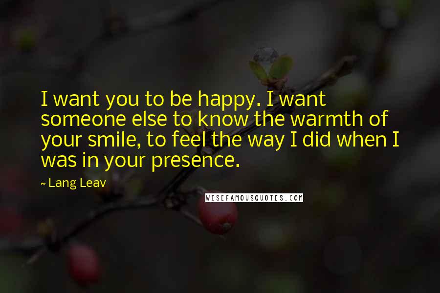 Lang Leav Quotes: I want you to be happy. I want someone else to know the warmth of your smile, to feel the way I did when I was in your presence.