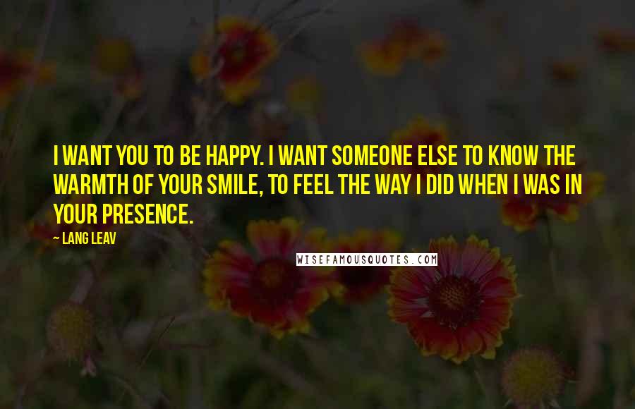 Lang Leav Quotes: I want you to be happy. I want someone else to know the warmth of your smile, to feel the way I did when I was in your presence.