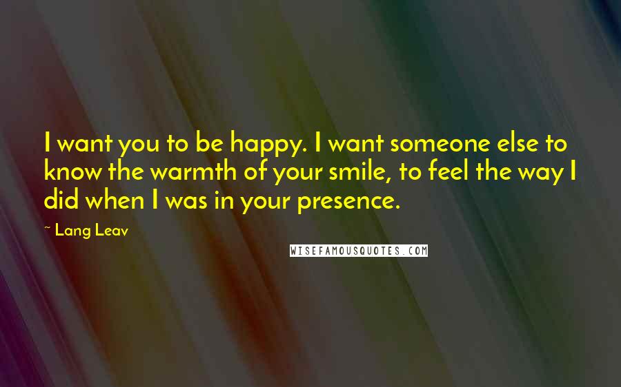 Lang Leav Quotes: I want you to be happy. I want someone else to know the warmth of your smile, to feel the way I did when I was in your presence.