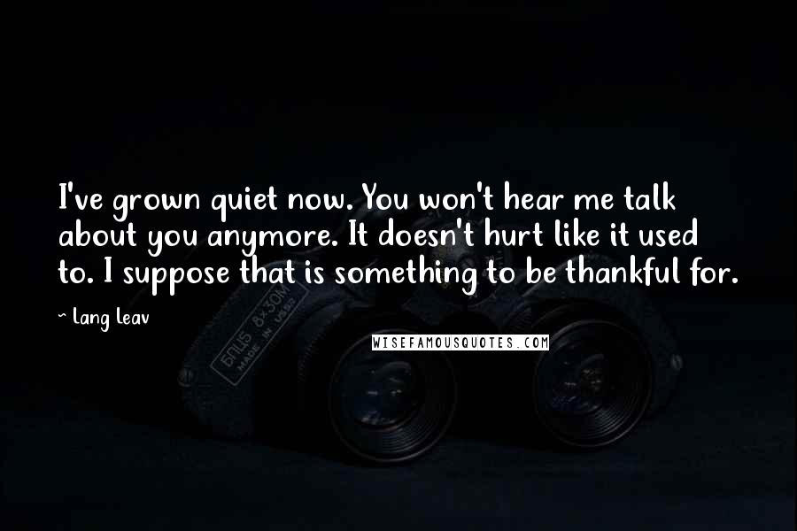 Lang Leav Quotes: I've grown quiet now. You won't hear me talk about you anymore. It doesn't hurt like it used to. I suppose that is something to be thankful for.