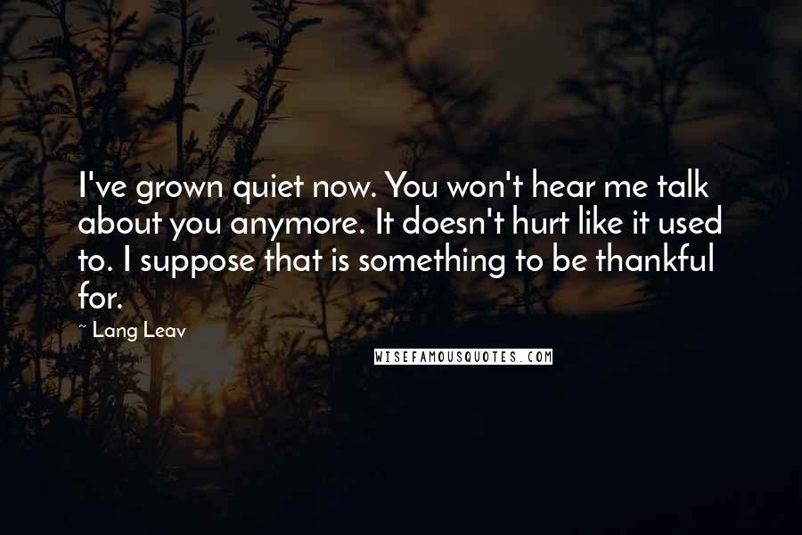 Lang Leav Quotes: I've grown quiet now. You won't hear me talk about you anymore. It doesn't hurt like it used to. I suppose that is something to be thankful for.