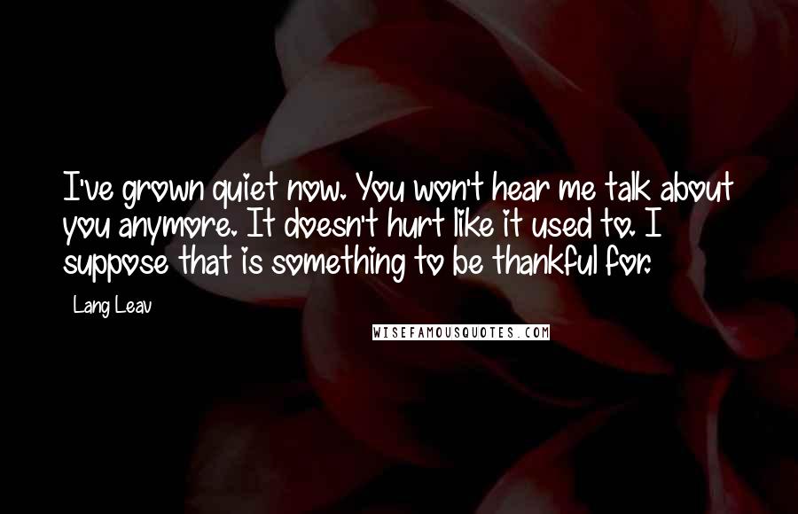 Lang Leav Quotes: I've grown quiet now. You won't hear me talk about you anymore. It doesn't hurt like it used to. I suppose that is something to be thankful for.