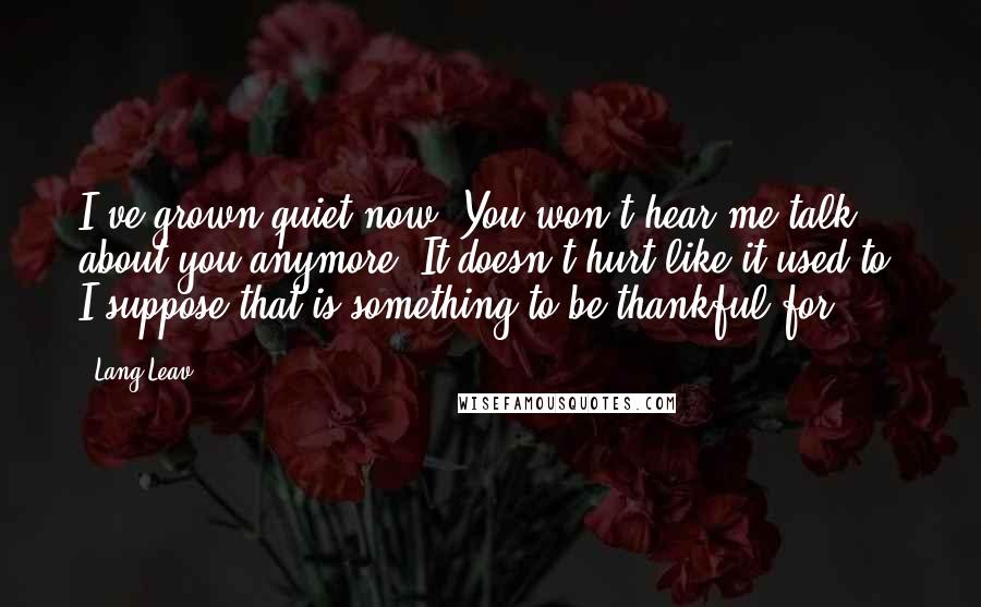Lang Leav Quotes: I've grown quiet now. You won't hear me talk about you anymore. It doesn't hurt like it used to. I suppose that is something to be thankful for.