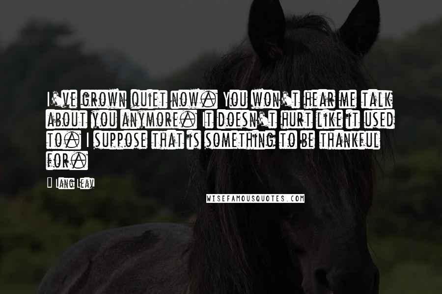 Lang Leav Quotes: I've grown quiet now. You won't hear me talk about you anymore. It doesn't hurt like it used to. I suppose that is something to be thankful for.