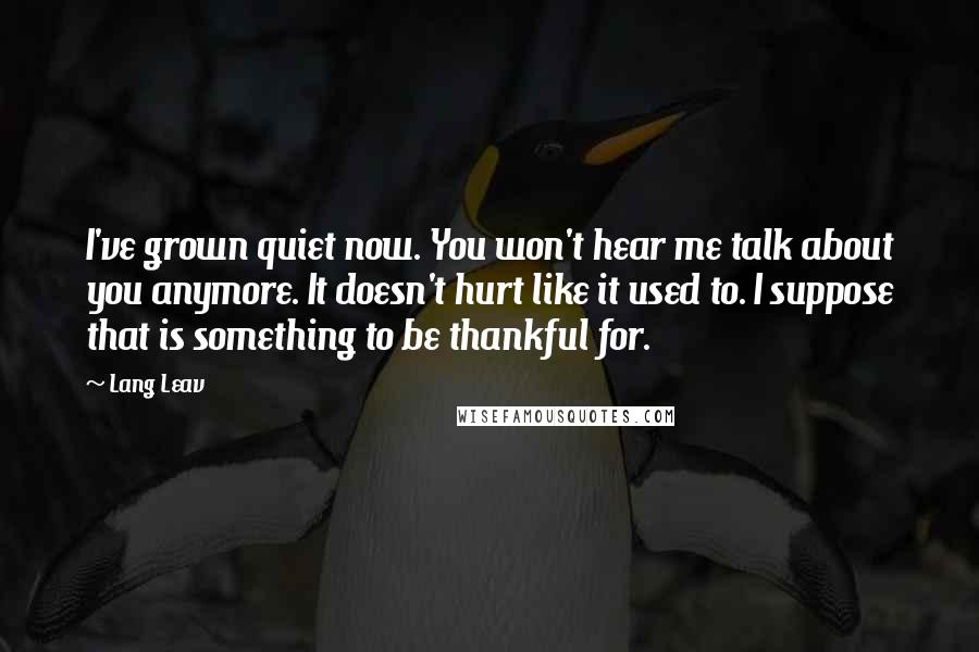 Lang Leav Quotes: I've grown quiet now. You won't hear me talk about you anymore. It doesn't hurt like it used to. I suppose that is something to be thankful for.