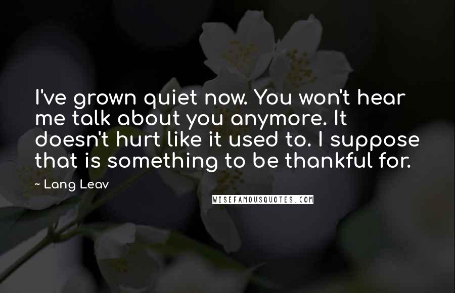 Lang Leav Quotes: I've grown quiet now. You won't hear me talk about you anymore. It doesn't hurt like it used to. I suppose that is something to be thankful for.