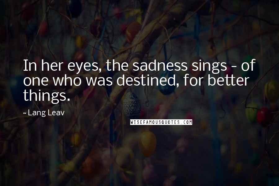 Lang Leav Quotes: In her eyes, the sadness sings - of one who was destined, for better things.