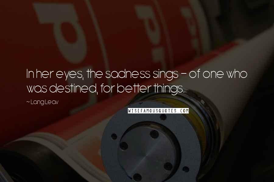 Lang Leav Quotes: In her eyes, the sadness sings - of one who was destined, for better things.