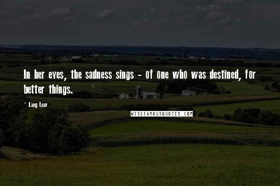 Lang Leav Quotes: In her eyes, the sadness sings - of one who was destined, for better things.