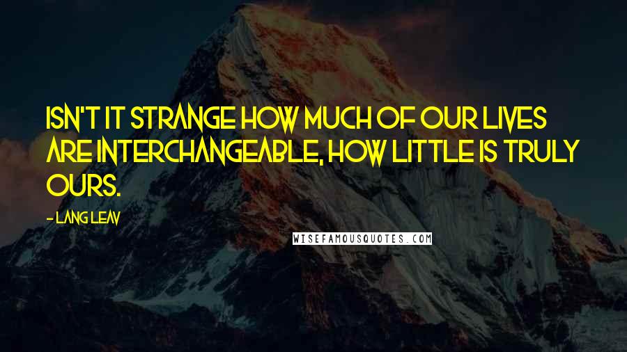 Lang Leav Quotes: Isn't it strange how much of our lives are interchangeable, how little is truly ours.