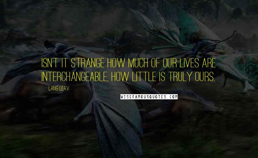 Lang Leav Quotes: Isn't it strange how much of our lives are interchangeable, how little is truly ours.