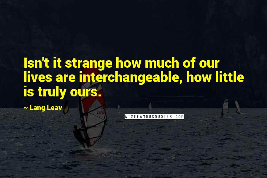 Lang Leav Quotes: Isn't it strange how much of our lives are interchangeable, how little is truly ours.