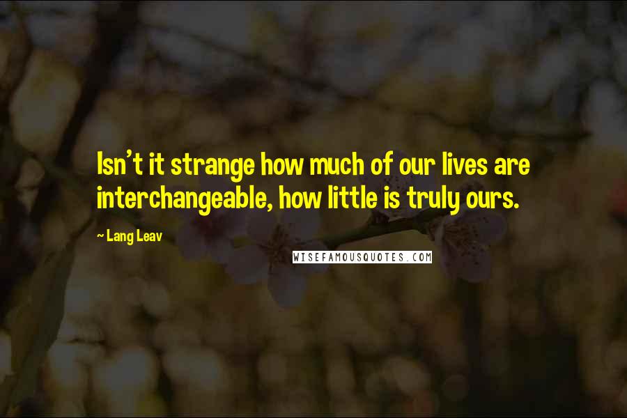 Lang Leav Quotes: Isn't it strange how much of our lives are interchangeable, how little is truly ours.