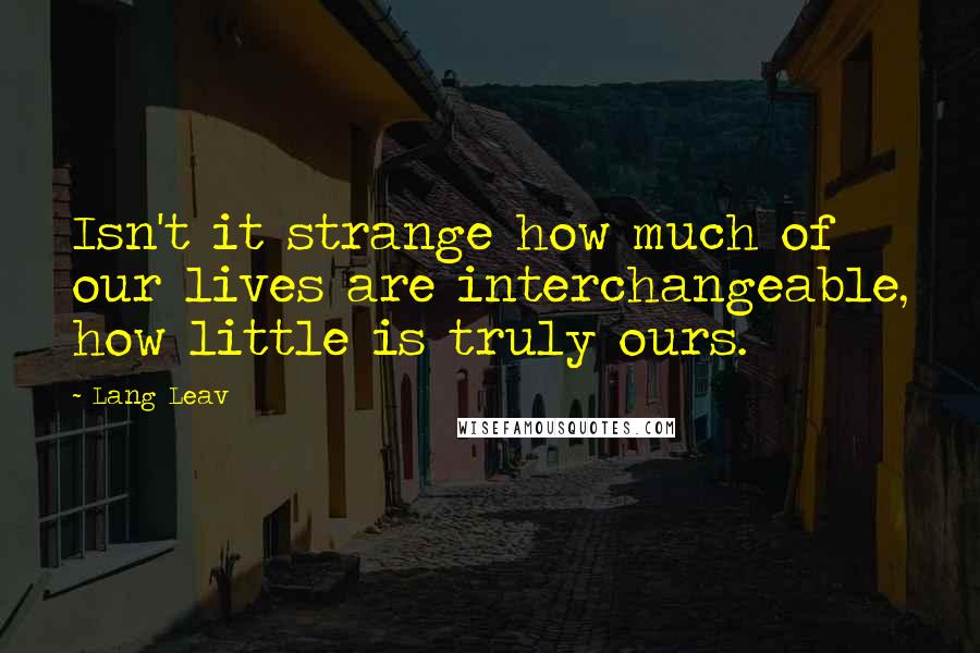 Lang Leav Quotes: Isn't it strange how much of our lives are interchangeable, how little is truly ours.