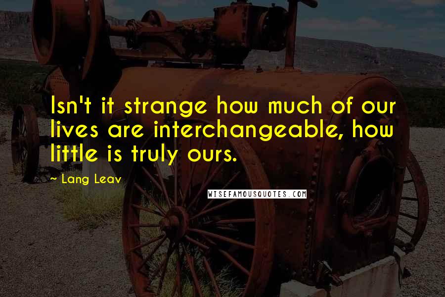 Lang Leav Quotes: Isn't it strange how much of our lives are interchangeable, how little is truly ours.