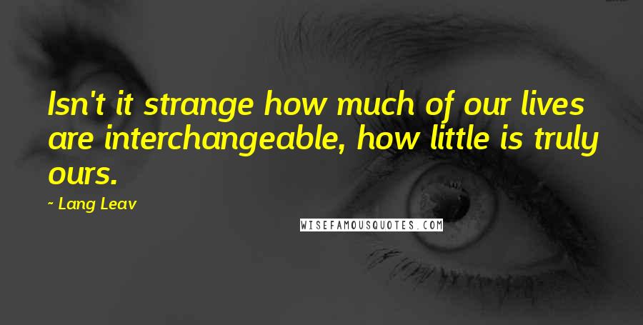 Lang Leav Quotes: Isn't it strange how much of our lives are interchangeable, how little is truly ours.