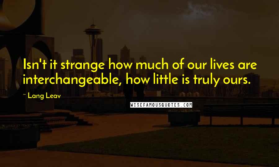 Lang Leav Quotes: Isn't it strange how much of our lives are interchangeable, how little is truly ours.