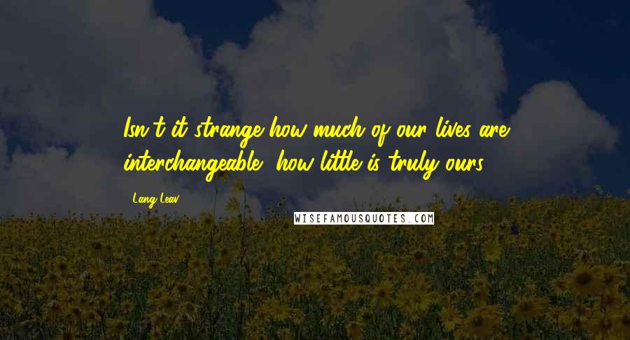 Lang Leav Quotes: Isn't it strange how much of our lives are interchangeable, how little is truly ours.