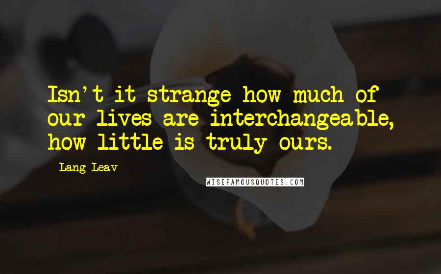 Lang Leav Quotes: Isn't it strange how much of our lives are interchangeable, how little is truly ours.