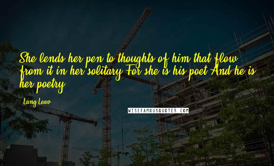 Lang Leav Quotes: She lends her pen,to thoughts of him,that flow from it,in her solitary.For she is his poet,And he is her poetry.