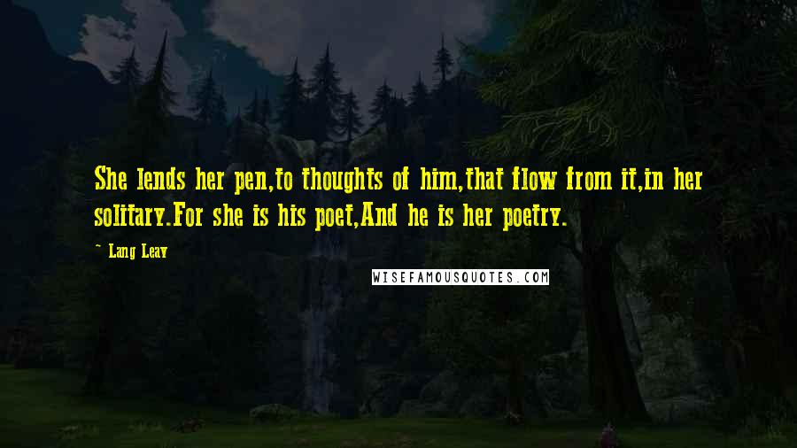 Lang Leav Quotes: She lends her pen,to thoughts of him,that flow from it,in her solitary.For she is his poet,And he is her poetry.