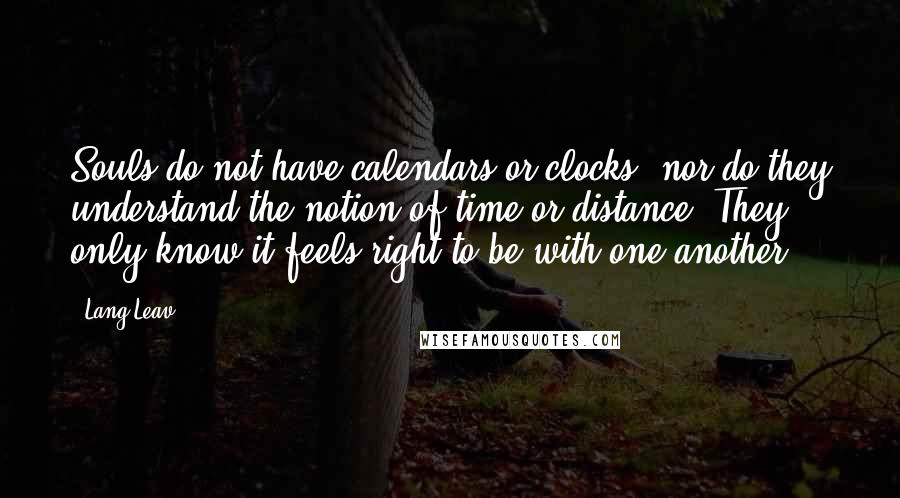 Lang Leav Quotes: Souls do not have calendars or clocks, nor do they understand the notion of time or distance. They only know it feels right to be with one another.