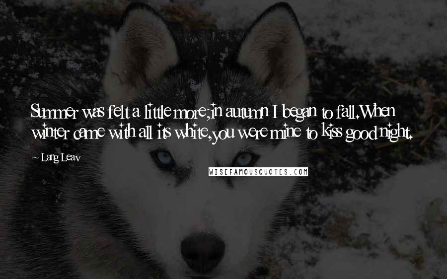 Lang Leav Quotes: Summer was felt a little more;in autumn I began to fall.When winter came with all its white,you were mine to kiss good night.