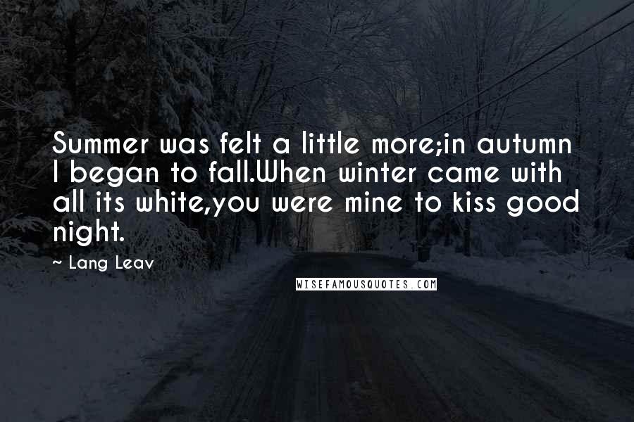 Lang Leav Quotes: Summer was felt a little more;in autumn I began to fall.When winter came with all its white,you were mine to kiss good night.