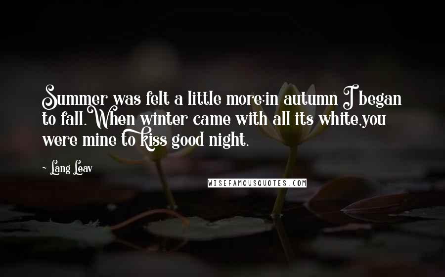 Lang Leav Quotes: Summer was felt a little more;in autumn I began to fall.When winter came with all its white,you were mine to kiss good night.