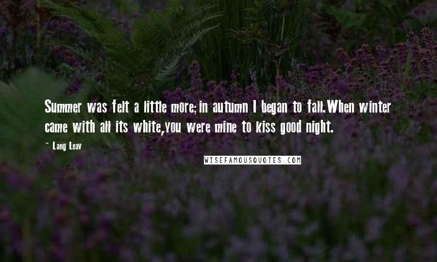 Lang Leav Quotes: Summer was felt a little more;in autumn I began to fall.When winter came with all its white,you were mine to kiss good night.