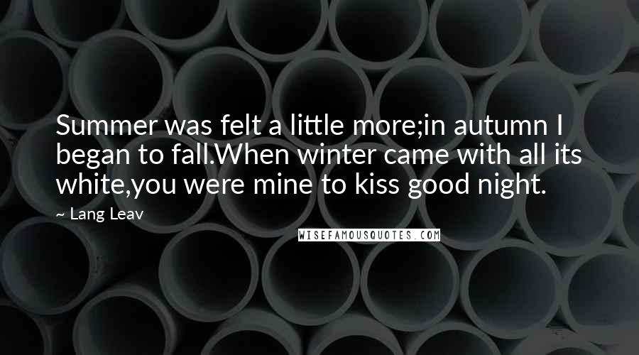 Lang Leav Quotes: Summer was felt a little more;in autumn I began to fall.When winter came with all its white,you were mine to kiss good night.