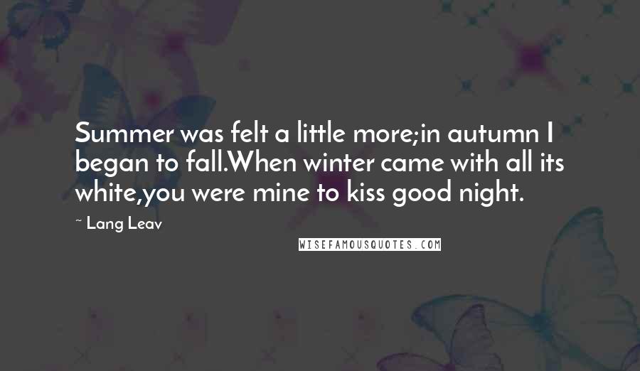 Lang Leav Quotes: Summer was felt a little more;in autumn I began to fall.When winter came with all its white,you were mine to kiss good night.