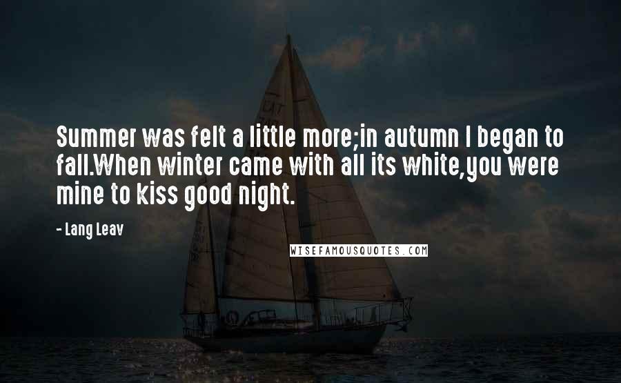 Lang Leav Quotes: Summer was felt a little more;in autumn I began to fall.When winter came with all its white,you were mine to kiss good night.