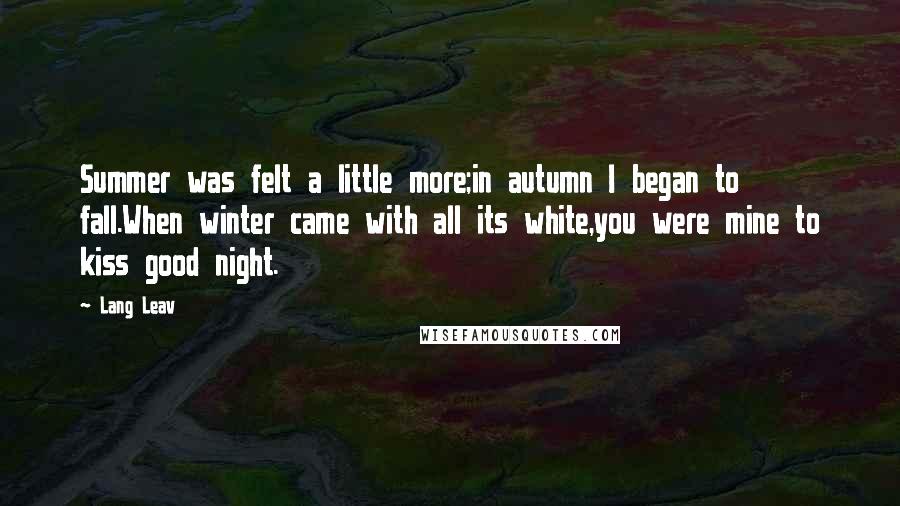 Lang Leav Quotes: Summer was felt a little more;in autumn I began to fall.When winter came with all its white,you were mine to kiss good night.