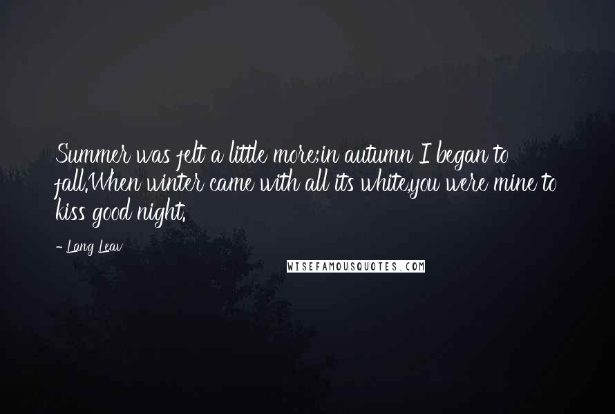 Lang Leav Quotes: Summer was felt a little more;in autumn I began to fall.When winter came with all its white,you were mine to kiss good night.