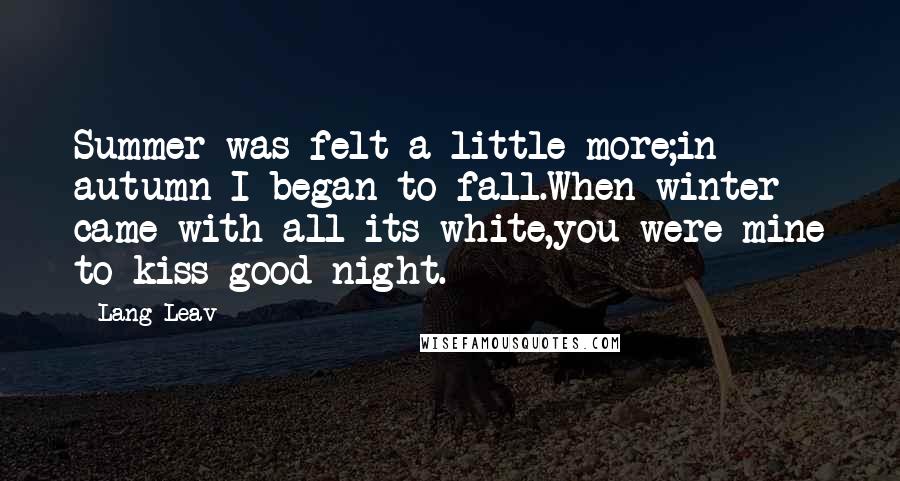 Lang Leav Quotes: Summer was felt a little more;in autumn I began to fall.When winter came with all its white,you were mine to kiss good night.