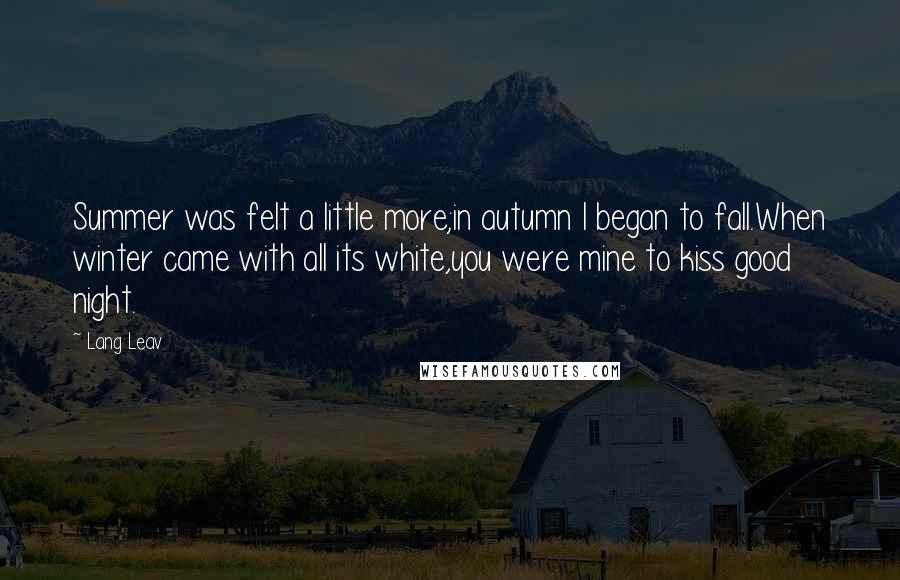 Lang Leav Quotes: Summer was felt a little more;in autumn I began to fall.When winter came with all its white,you were mine to kiss good night.