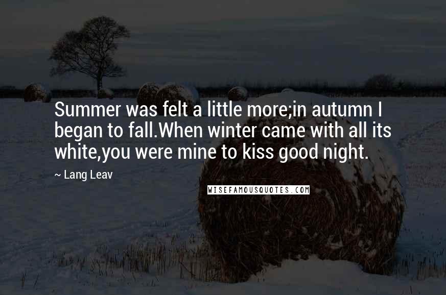 Lang Leav Quotes: Summer was felt a little more;in autumn I began to fall.When winter came with all its white,you were mine to kiss good night.