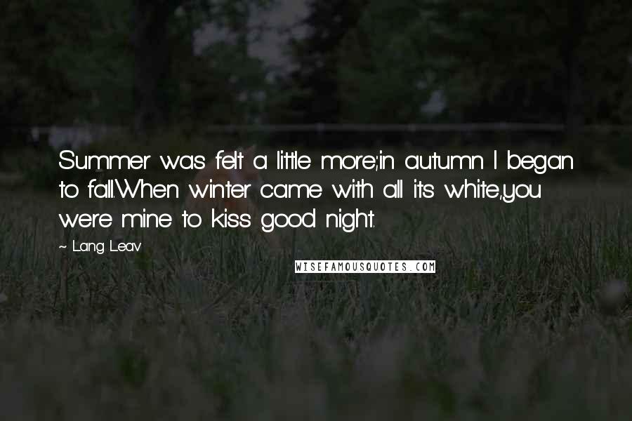 Lang Leav Quotes: Summer was felt a little more;in autumn I began to fall.When winter came with all its white,you were mine to kiss good night.